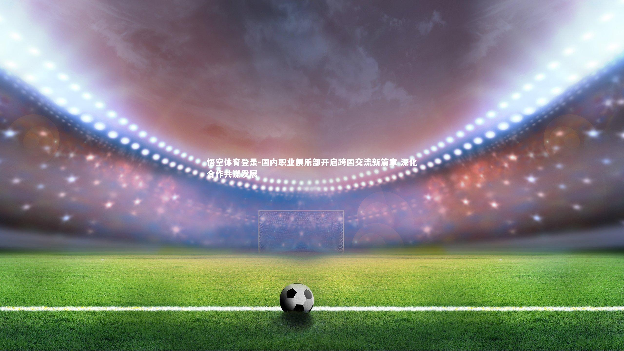 国内职业俱乐部开启跨国交流新篇章 深化合作共谋发展